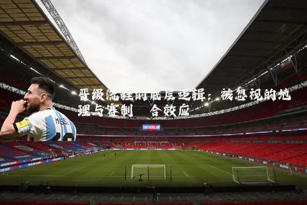 晋级流程的底层逻辑：被忽视的地理与赛制耦合效应