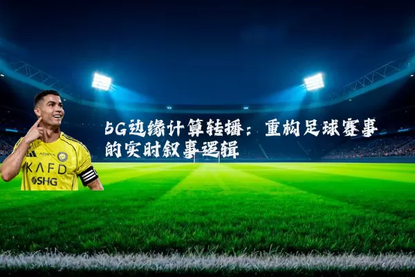 5G边缘计算转播:重构足球赛事的实时叙事逻辑
