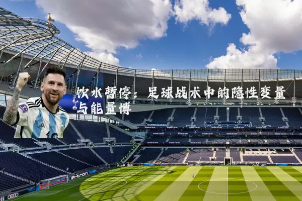 饮水暂停:足球战术中的隐性变量与能量博弈