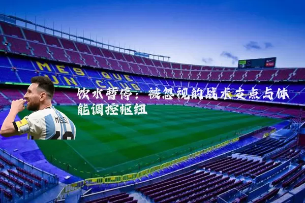 饮水暂停:被忽视的战术支点与体能调控枢纽
